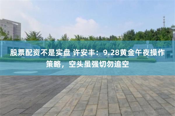 股票配资不是实盘 许安丰：9.28黄金午夜操作策略，空头虽强切勿追空