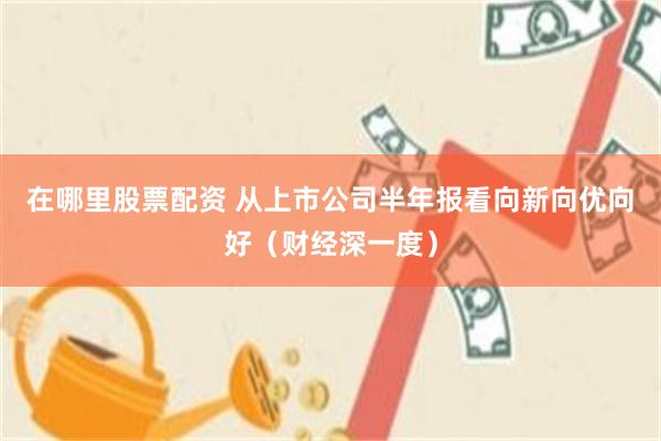 在哪里股票配资 从上市公司半年报看向新向优向好（财经深一度）