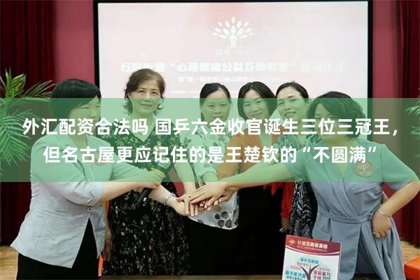 外汇配资合法吗 国乒六金收官诞生三位三冠王，但名古屋更应记住的是王楚钦的“不圆满”