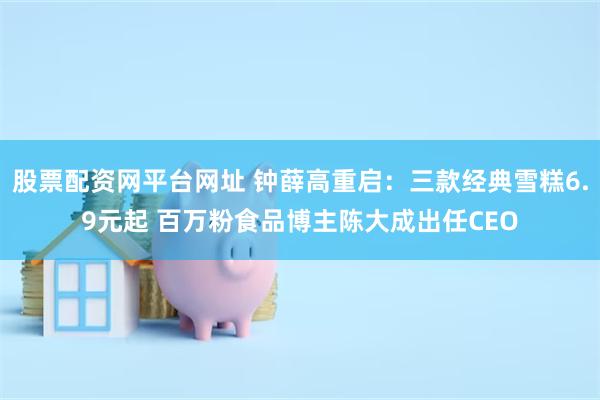 股票配资网平台网址 钟薛高重启：三款经典雪糕6.9元起 百万粉食品博主陈大成出任CEO