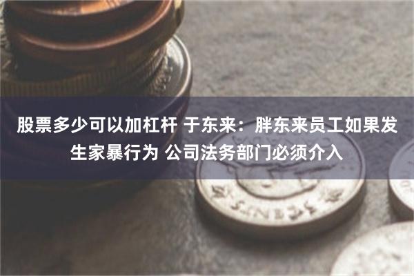 股票多少可以加杠杆 于东来：胖东来员工如果发生家暴行为 公司法务部门必须介入