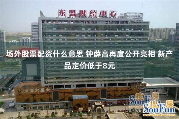 场外股票配资什么意思 钟薛高再度公开亮相 新产品定价低于8元