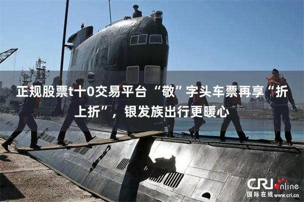 正规股票t十0交易平台 “敬”字头车票再享“折上折”，银发族出行更暖心