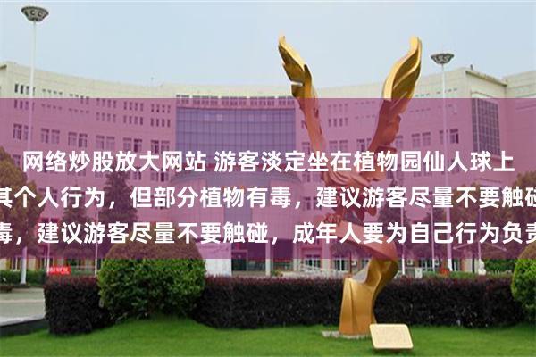 网络炒股放大网站 游客淡定坐在植物园仙人球上，园区工作人员：尊重其个人行为，但部分植物有毒，建议游客尽量不要触碰，成年人要为自己行为负责