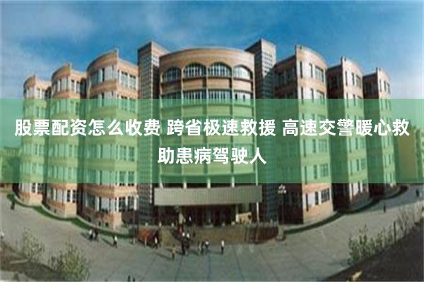 股票配资怎么收费 跨省极速救援 高速交警暖心救助患病驾驶人