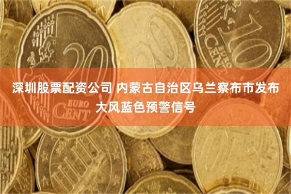 深圳股票配资公司 内蒙古自治区乌兰察布市发布大风蓝色预警信号