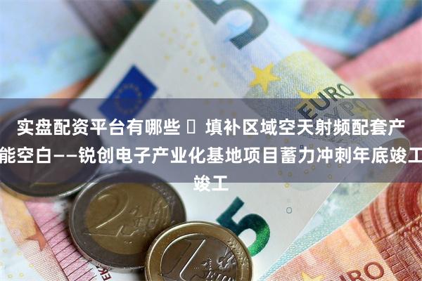 实盘配资平台有哪些 ​填补区域空天射频配套产能空白——锐创电子产业化基地项目蓄力冲刺年底竣工
