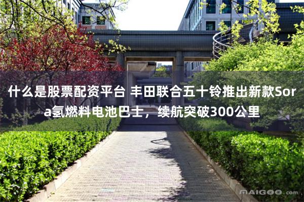 什么是股票配资平台 丰田联合五十铃推出新款Sora氢燃料电池巴士，续航突破300公里