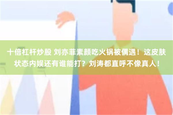 十倍杠杆炒股 刘亦菲素颜吃火锅被偶遇！这皮肤状态内娱还有谁能打？刘涛都直呼不像真人！