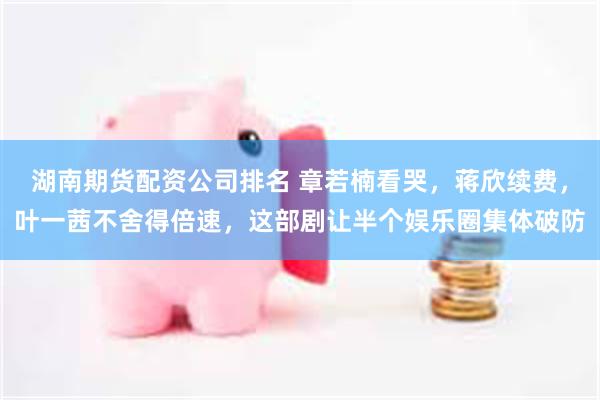 湖南期货配资公司排名 章若楠看哭，蒋欣续费，叶一茜不舍得倍速，这部剧让半个娱乐圈集体破防