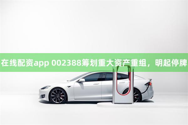 在线配资app 002388筹划重大资产重组，明起停牌