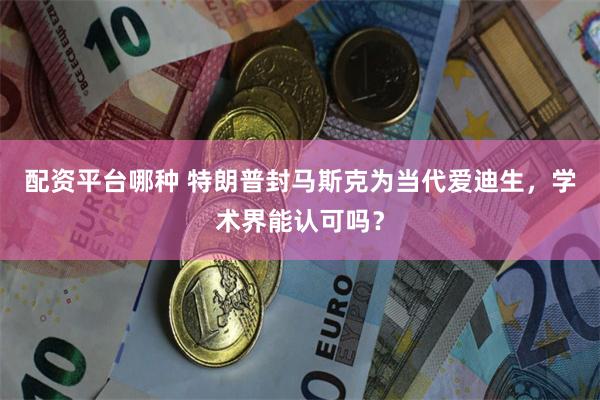 配资平台哪种 特朗普封马斯克为当代爱迪生，学术界能认可吗？