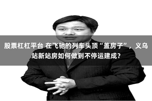 股票杠杠平台 在飞驰的列车头顶“盖房子”，义乌站新站房如何做到不停运建成？