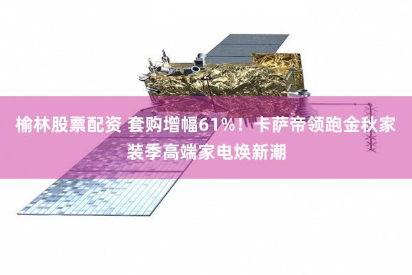 榆林股票配资 套购增幅61%！卡萨帝领跑金秋家装季高端家电焕新潮
