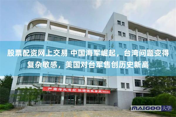股票配资网上交易 中国海军崛起，台湾问题变得复杂敏感，美国对台军售创历史新高
