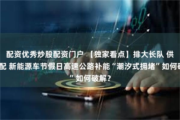 配资优秀炒股配资门户 【独家看点】排大长队 供需错配 新能源车节假日高速公路补能“潮汐式拥堵”如何破解？