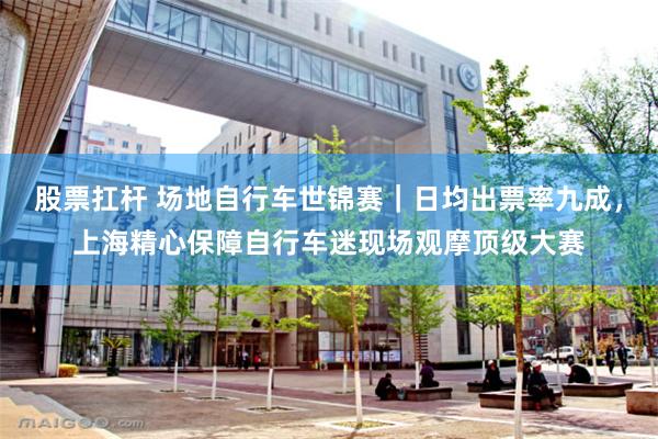 股票扛杆 场地自行车世锦赛｜日均出票率九成，上海精心保障自行车迷现场观摩顶级大赛