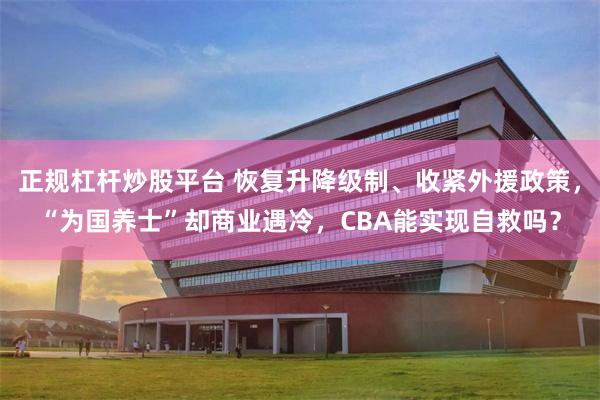 正规杠杆炒股平台 恢复升降级制、收紧外援政策，“为国养士”却商业遇冷，CBA能实现自救吗？