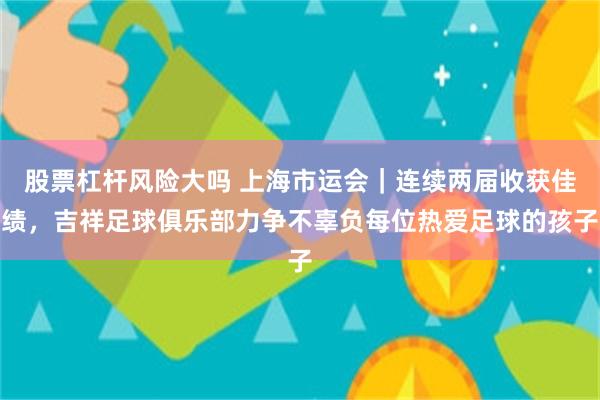 股票杠杆风险大吗 上海市运会｜连续两届收获佳绩，吉祥足球俱乐部力争不辜负每位热爱足球的孩子