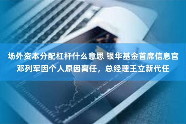 场外资本分配杠杆什么意思 银华基金首席信息官邓列军因个人原因离任，总经理王立新代任