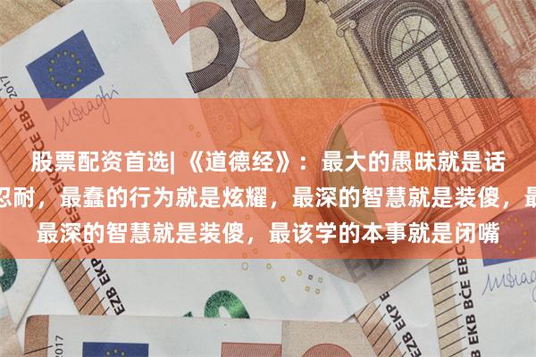 股票配资首选| 《道德经》：最大的愚昧就是话多，最强的本事就是忍耐，最蠢的行为就是炫耀，最深的智慧就是装傻，最该学的本事就是闭嘴